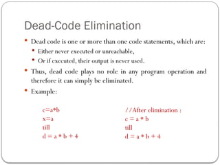 Dead-Code Elimination
 Dead code is one or more than one code statements, which are:
 Either never executed or unreachable,
 Or if executed, their output is never used.
 Thus, dead code plays no role in any program operation and
therefore it can simply be eliminated.
 Example:
c=a*b
x=a
till
d = a * b + 4
//After elimination :
c = a * b
till
d = a * b + 4
 