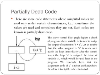 Partially Dead Code
 There are some code statements whose computed values are
used only under certain circumstances, i.e., sometimes the
values are used and sometimes they are not. Such codes are
known as partially dead-code.
The above control flow graph depicts a chunk
of program where variable ‘a’ is used to assign
the output of expression ‘x * y’. Let us assume
that the value assigned to ‘a’ is never used
inside the loop. Immediately after the control
leaves the loop, ‘a’ is assigned the value of
variable ‘z’, which would be used later in the
program. We conclude here that the
assignment code of ‘a’ is never used anywhere,
therefore it is eligible to be eliminated.
 