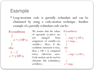Example
 Loop-invariant code is partially redundant and can be
eliminated by using a code-motion technique. Another
example of a partially redundant code can be:
If (condition)
{
a = y OP z;
}
else
{ ... }
c = y OP z;
We assume that the values
of operands (y and z) are
not changed from
assignment of variable a to
variable c. Here, if the
condition statement is true,
then y OP z is computed
twice, otherwise once.
Code motion can be used to
eliminate this redundancy,
as follows:
If (condition)
{
... tmp = y OP z;
a = tmp; ...
}
else
{
... tmp = y OP z;
}
c = tmp;
 