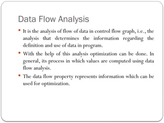 Data Flow Analysis
 It is the analysis of flow of data in control flow graph, i.e., the
analysis that determines the information regarding the
definition and use of data in program.
 With the help of this analysis optimization can be done. In
general, its process in which values are computed using data
flow analysis.
 The data flow property represents information which can be
used for optimization.
 