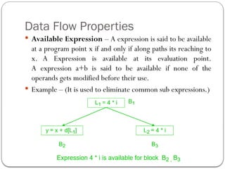 Data Flow Properties
 Available Expression – A expression is said to be available
at a program point x if and only if along paths its reaching to
x. A Expression is available at its evaluation point.
A expression a+b is said to be available if none of the
operands gets modified before their use.
 Example – (It is used to eliminate common sub expressions.)
 