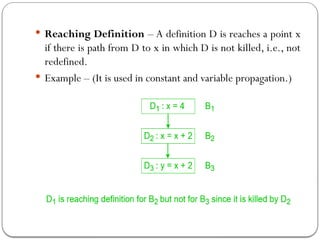  Reaching Definition – A definition D is reaches a point x
if there is path from D to x in which D is not killed, i.e., not
redefined.
 Example – (It is used in constant and variable propagation.)
 