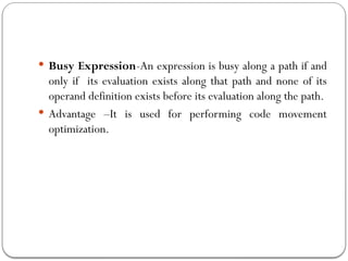  Busy Expression-An expression is busy along a path if and
only if its evaluation exists along that path and none of its
operand definition exists before its evaluation along the path.
 Advantage –It is used for performing code movement
optimization.
 