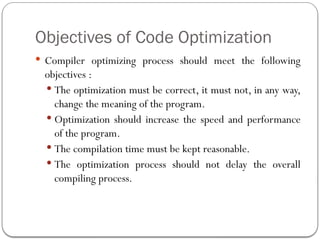 Objectives of Code Optimization
 Compiler optimizing process should meet the following
objectives :
 The optimization must be correct, it must not, in any way,
change the meaning of the program.
 Optimization should increase the speed and performance
of the program.
 The compilation time must be kept reasonable.
 The optimization process should not delay the overall
compiling process.
 