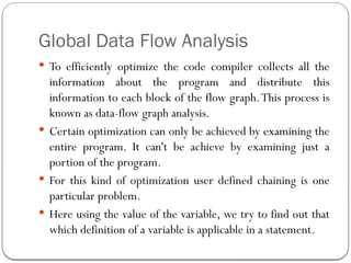 Global Data Flow Analysis
 To efficiently optimize the code compiler collects all the
information about the program and distribute this
information to each block of the flow graph.This process is
known as data-flow graph analysis.
 Certain optimization can only be achieved by examining the
entire program. It can't be achieve by examining just a
portion of the program.
 For this kind of optimization user defined chaining is one
particular problem.
 Here using the value of the variable, we try to find out that
which definition of a variable is applicable in a statement.
 