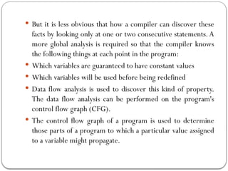  But it is less obvious that how a compiler can discover these
facts by looking only at one or two consecutive statements.A
more global analysis is required so that the compiler knows
the following things at each point in the program:
 Which variables are guaranteed to have constant values
 Which variables will be used before being redefined
 Data flow analysis is used to discover this kind of property.
The data flow analysis can be performed on the program's
control flow graph (CFG).
 The control flow graph of a program is used to determine
those parts of a program to which a particular value assigned
to a variable might propagate.
 