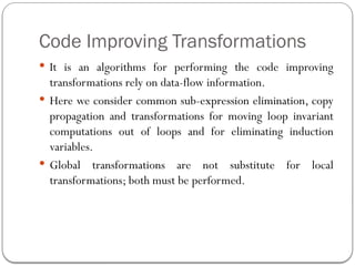 Code Improving Transformations
 It is an algorithms for performing the code improving
transformations rely on data-flow information.
 Here we consider common sub-expression elimination, copy
propagation and transformations for moving loop invariant
computations out of loops and for eliminating induction
variables.
 Global transformations are not substitute for local
transformations; both must be performed.
 