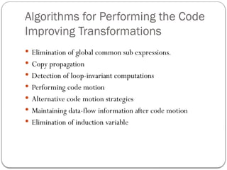 Algorithms for Performing the Code
Improving Transformations
 Elimination of global common sub expressions.
 Copy propagation
 Detection of loop-invariant computations
 Performing code motion
 Alternative code motion strategies
 Maintaining data-flow information after code motion
 Elimination of induction variable
 