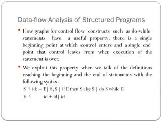 Data-flow Analysis of Structured Programs
 Flow graphs for control flow constructs such as do-while
statements have a useful property: there is a single
beginning point at which control enters and a single end
point that control leaves from when execution of the
statement is over.
 We exploit this property when we talk of the definitions
reaching the beginning and the end of statements with the
following syntax.
S id: = E| S; S | if E then S else S | do S while E
E  id + id| id
 