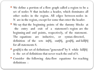  We define a portion of a flow graph called a region to be a
set of nodes N that includes a header, which dominates all
other nodes in the region. All edges between nodes in
N are in the region, except for some that enter the header.
 We say that the beginning points of the dummy blocks at
the entry and exit of a statement’s region are the
beginning and end points, respectively, of the statement.
The equations are inductive, or syntax-directed,
definition of the sets in[S], out[S], gen[S], and kill[S]
for all statements S.
 gen[S] is the set of definitions “generated” by S while kill[S]
is the set of definitions that never reach the end of S.
 Consider the following data-flow equations for reaching
definitions :
 