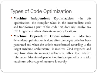 Types of Code Optimization
 Machine Independent Optimization – In this
optimization, the compiler takes in the intermediate code
and transforms a part of the code that does not involve any
CPU registers and/or absolute memory locations.
 Machine Dependent Optimization – Machine-
dependent optimization is done after the target code has been
generated and when the code is transformed according to the
target machine architecture. It involves CPU registers and
may have absolute memory references rather than relative
references. Machine-dependent optimizers put efforts to take
maximum advantage of memory hierarchy.
 