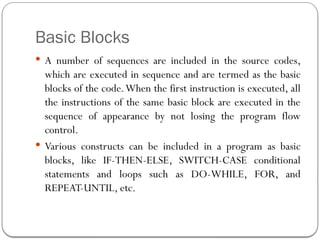Basic Blocks
 A number of sequences are included in the source codes,
which are executed in sequence and are termed as the basic
blocks of the code.When the first instruction is executed, all
the instructions of the same basic block are executed in the
sequence of appearance by not losing the program flow
control.
 Various constructs can be included in a program as basic
blocks, like IF-THEN-ELSE, SWITCH-CASE conditional
statements and loops such as DO-WHILE, FOR, and
REPEAT-UNTIL, etc.
 