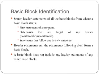 Basic Block Identification
 Search header statements of all the basic blocks from where a
basic block starts:
 First statement of a program.
 Statements that are target of any branch
(conditional/unconditional).
 Statements that follow any branch statement.
 Header statements and the statements following them form a
basic block.
 A basic block does not include any header statement of any
other basic block.
 
