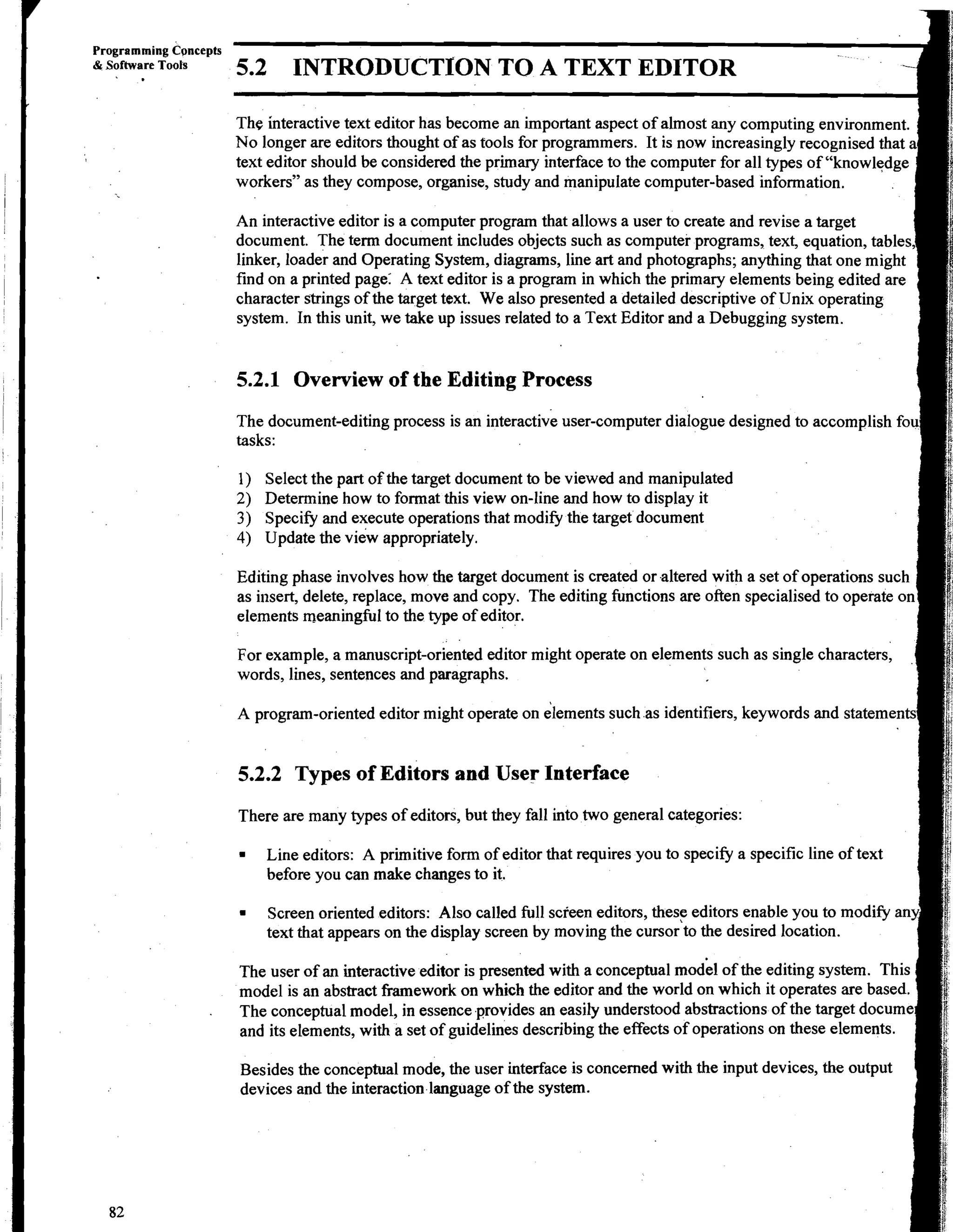 Programming Cpncepts
& Software Tools
   I   .
                       5.2      INTRODUCTION TO A TEXT EDITOR

                       The interactive text editor has become an important aspect of almost any computing environment.
                       No longer are editors thought af as tools for programmers. It is now increasingly recognised that
                       text editor should be considered the primary interface to the computer for all types of "knowledge
                       workers" as they compose, organise, study and manipulate computer-based information.

                       An interactive editor is a computer program that allows a user to create and revise a target
                       document. The term document includes objects such as computer programs, text, equation, tables
                       linker, loader and Operating System, diagrams, line art and photographs; anything that one might
                       find on a printed page: A text editor is a program in which the primary elements being edited are
                       character strings of the target text. We also presented a detailed descriptive of Unix operating
                       system. In this unit, we take up issues related to a Text Editor and a Debugging system.


                       5.2.1 Overview of the Editing Process
                       The document-editing process is an interactive user-computer dialogue designed to accomplish fou
                       tasks:

                       1)   Select the part of the target document to be viewed and manipulated
                       2)   Determine how to format this view on-line and how to display it
                       3)   Specify and execute operations that modify the target document
                       4)   Update the view appropriately.

                       Editing phase involves how the target document is created or altered with a set of operations such
                       as insert, delete, replace, move and copy. The editing functions are often specialised to operate on
                       elements meaningful to the type of editor.

                       For example, a manuscript-oriented editor might operate on elements such as single characters,
                       words, lines, sentences and paragraphs.




                       5.2.2 Types of Editors and User Interface
                       There are many types of editors, but they fall into two general categories:

                             Line editors: A primitive form of editor that requires you to specify a specific line of text
                             before you can make changes to it.

                             Screen oriented editors: Also called full screen editors, these editors enable you to modify an
                             text that appears on the display screen by moving the cursor to the desired location.

                       The user of an interactive editor is presented with a conceptual model of the editing system. This
                       model is an abstract fiamework on which the editor and the world on which it operates are based.
                       The conceptual model, in essence provides an easily understood abstractions of the target docume
                       and its elements, with a set of guidelines describing the effects of operations on these elements.

                       Besides the conceptual mode, the user interface is concerned with the input devices, the output
                       devices and the interaction language of the system.
 