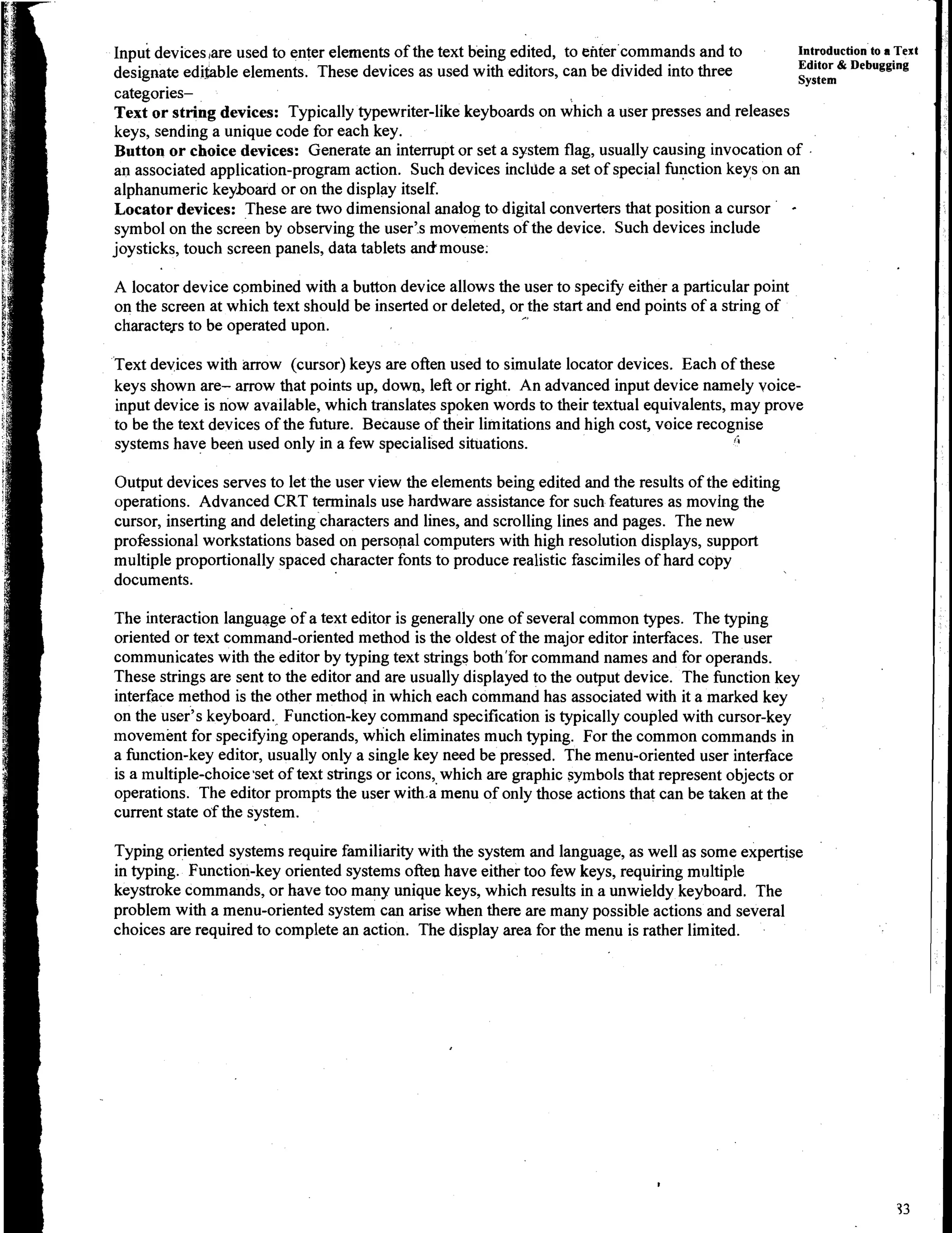 1npG devices ,are used to enter elements of the text being edited, to enter commands and to        Introduction to a Text
                                                                                                   Editor & Debugging
designate ediuble elements. These devices as used with editors, can be divided into three          System
categories-
Text or string devices: Typically typewriter-like keyboards on which a user presses and releases
keys, sending a unique code for each key.
Button or choice devices: Generate an interrupt or set a system flag, usually causing invocation of .
an associated application-program action. Such devices incldde a set of special function keys on an
alphanumeric keyboard or on the display itself.
Locator devices: These are two dimensional anaiog to digital converters that position a cursor          -
symbol on the screen by observing the user's movements of the device. Such devices include
joysticks, touch screen panels, data tablets anckmouse.

A locator device combined with a button device allows the user to specify either a particular point
on the screen at which text should be inserted or deleted, or the start and end points of a string of
characters to be operated upon.

Text devices with arrow (cursor) keys are often used to simulate locator devices. Each of these
keys shown are- arrow that points up, down, left or right. An advanced input device namely voice-
input device is now available, which translates spoken words to their textual equivalents, may prove
to be the text devices of the future. Because of their limitations and high cost, voice recognise
systems have been used only in a few specialised situations.                                 4


Output devices serves to let the user view the elements being edited and the results of the editing
operations. Advanced CRT terminals use hardware assistance for such features as moving the
cursor, inserting and deleting characters and lines, and scrolling lines and pages. The new
professional workstations based on personal computers with high resolution displays, support
multiple proportionally spaced character fonts to produce realistic fascimiles of hard copy
documents.

The interaction language of a text editor is generally one of several common types. The typing
oriented or text command-oriented method is the oldest of the major editor interfaces. The user
communicates with the editor by typing text strings both'for command names and for operands.
These strings are sent to the editor and are usually displayed to the output device. The function key
interface method is the other method in which each command has associated with it a marked key
on the user's keyboard. Function-key command specification is typically coupled with cursor-key
movement for specifying operands, which eliminates much typing. For the common commands in
a function-key editor, usually only a single key need be pressed. The menu-oriented user interface
is a multiple-choicessetof text strings or icons, which are graphic symbols that represent objects or
operations. The editor prompts the user with.a menu of only those actions that can be taken at the
current state of the system.

Typing oriented systems require familiarity with the system and language, as well as some expertise
in typing. Function-key oriented systems often have either too few keys, requiring multiple
keystroke commands, or have too many unique keys, which results in a unwieldy keyboard. The
problem with a menu-oriented system can arise when there are many possible actions and several
choices are required to complete an action. The display area for the menu is rather limited.
 