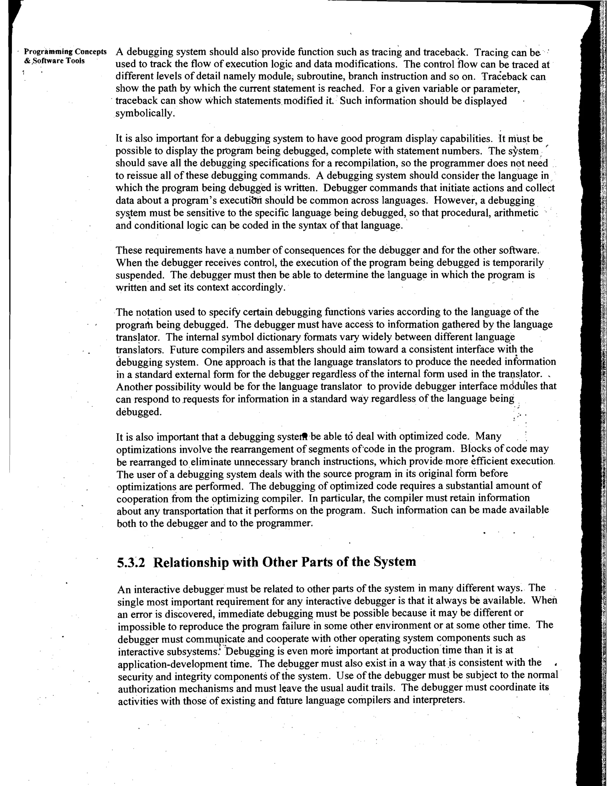 Programing Concepts   A debugging system should also provide function such as tracini and traceback. Tracing can be .
            &,Software TOOIS      used to track the flow of execution logic and data modifications. The control flow can be traced at
        i      '
                                  different Ievels of detail namely module, subroutine, branch instruction and so on. raceb back can
                                  show the path by which the current statement is reached. For a given variable or parameter,
                                  traceback can show which statements modified it. Such information should be displayed         a



                                  symbolically.

                                  It is also important for a debugging system to have good program display capabilities. It must be
                                  possible to display the program being debugged, complete with statement numbers. The sjrstein, '
                                  should save all the debugging specifications for a recompilation, so the programmer does not need
                                  to reissue all of these debugging commands. A debugging system should consider the language in
                                  which the program being debugged is written. Debugger commands that initiate actions and collect
                                  data about a program's executiim should be common across languages. However, a debugging
                                  sysJem must be sensitive to the specific language being debugged, so that procedural, arithmetic
                                  and conditional logic can be coded in the syntax of that language.

                                  These requirements have a number of consequences for the debugger and for the other software.
                                  When the debugger receives control, the execution of the program being debugged is temporarily
                                  suspended. The debugger must then be able to determine the language in which the program is
                                  written and set its context accordingly.

                                  The notation used to specify certain debugging functions varies according to the language of the
                                  progra& being debugged. The debugger must have access to information gathered by the language
                                  translator. The internal symbol dictionary formats vary widely between different language
                          .       translators. Future compilers and assemblers should aim toward a consistent interface with the
                                  debugging system. One approach is that the language translators to produce the needed information
                                  in a standard external form for the debugger regardless of the internal form used in the translator. .
                                  Another possibility would be for the language translator to provide debugger interface mddu'les that
                                  can respond to requests for information in a standard way regardless of the language being
                                  debugged.                                                                                     ..


~   ~
    i
                                  It is also important that a debugging systefl be able td deal with optimized code. Many
                                  optimizations involve the rearrangement of segments of'code in the program. Blocks of code may
                                  be rearranged to eliminate unnecessary branch instructions, which provide more ifficient execution
                                  The user of a debugging system deals with the source program in its original form before
                                                                                                                                    '




                         .        optimizations are performed. The debugging of optimized code requires a substantial amount of
I
I                                 cooperation from the optimizing compiler. In particular, the compiler must retain information
1                                 about any transportation that it performs on the program. Such information can be made available
                                  both to the debugger and to the programmer.


                                  5.3.2 Relationship with Other Parts of the System
                                  An interactive debugger must be related to other parts of the system in many different ways. The
                                  single most important requirement for any interactive debugger is that it always be available. When
                                  an error is discovered, immediate debugging must be possible because it may be different or
                                  impossible to reproduce the program failure in some other environment or at some other time. The
                                  debugger must commynicate and cooperate with other operating system components such as
                                  interactive subsystems.' 'Debugging is even more important at production time than it is at
                                  application-development time. The debugger must also exist in a way that i s consistent with the ,
                                  security and integrity components of the system. Use of the debugger must be subject to the normal
                                  authorization mechanisms and must leave the usual audit trails. The debugger must coordinate its
                                  activities with those of existing and fature language compilers and interpreters.
 