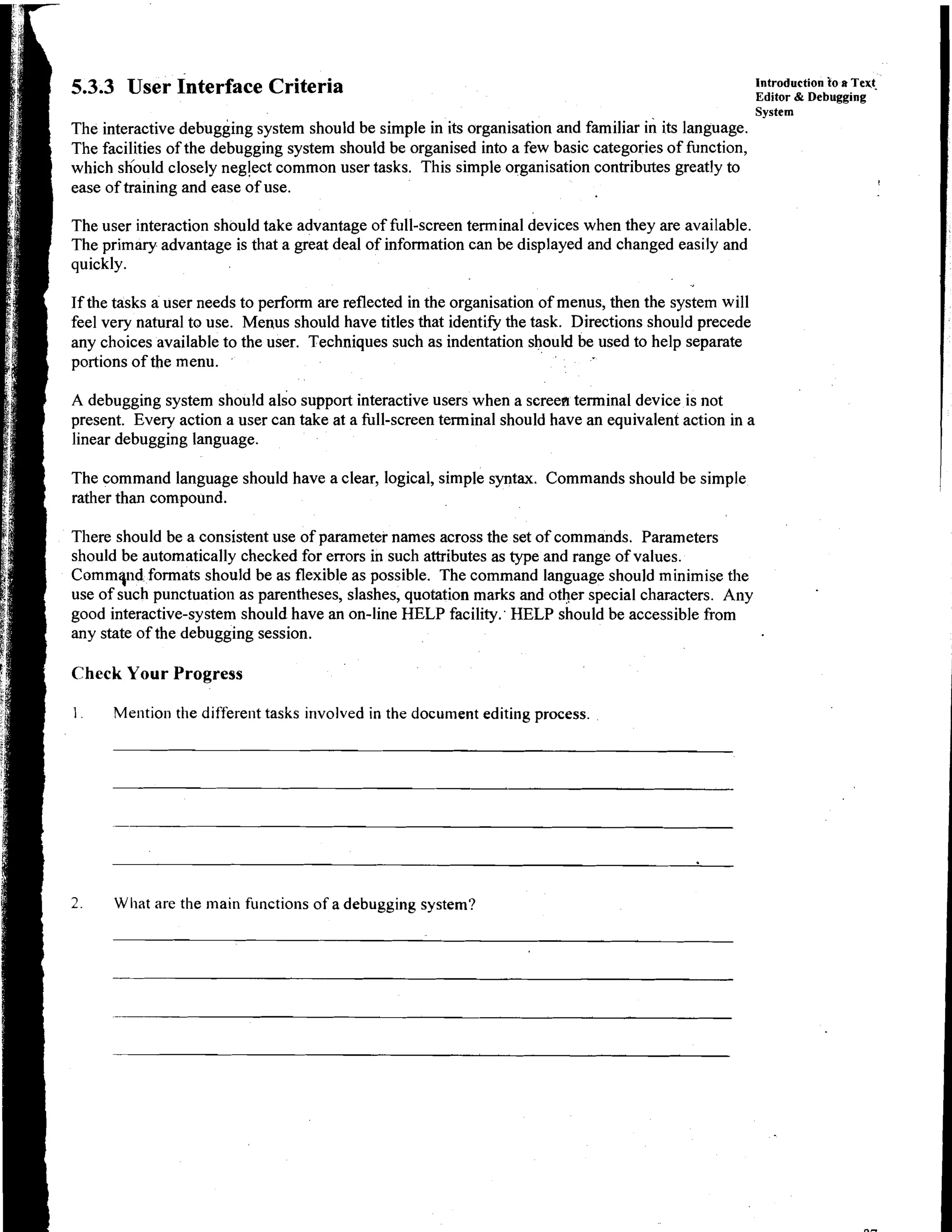 introduction to a T e q
    5.3.3 User Interface Criteria                                                                           Editor & Debugging
                                                                                                            System
    The interactive debugging system should be simple in its organisation and familiar in its language.
,   The facilities of the debugging system should be organised into a few basic categories of function,
1   which shbuld closely neglect common user tasks. This simple organisation contributes greatly to
i   ease of training and ease of use.                                                                                                 !




I   The user interaction should take advantage of full-screen terminal devices when they are available.
    The primary advantage is that a great deal of information can be displayed and changed easily and
    quickly.

    If the tasks a user needs to perform are reflected in the organisation of menus, then the system will
    feel very natural to use. Menus should have titles that identify the task. Directions should precede
    any choices available to the user. Techniques such as indentation should be used to help separate
    portions of the menu.

    A debugging system should also support interactive users when a screen terminal device is not
    present. Every action a user can take at a full-screen terminal should have an equivalent action in a
    linear debugging language.

    The command language should have a clear, logical, simple syntax. Commands should be simple
    rather than compound.

    There should be a consistent use of parameter names across the set of commands. Parameters
    should be automatically checked for errors in such attributes as type and range of values.
    Commqi~d   formats should be as flexible as possible. The command language should minimise the
    use of such punctuation as parentheses, slashes, quotation marks and other special characters. Any
    good interactive-system should have an on-line HELP facility.' HELP should be accessible from
    any state of the debugging session.

    Check Your Progress

    1.    Mention the different tasks irtvolved in the document editing process.




    2.    What are the main functions of a debugging system?
 