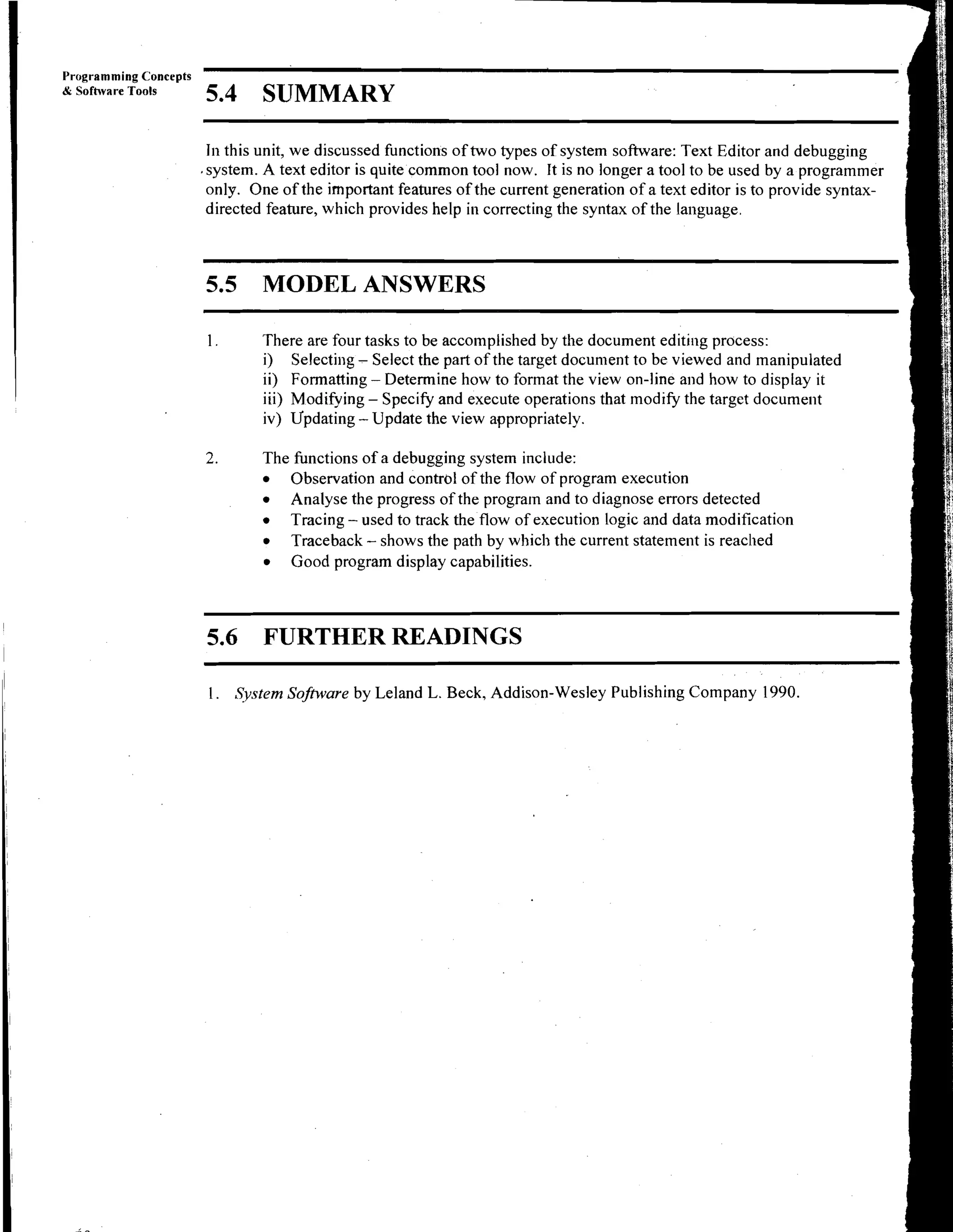 Programming Concepts
iYr Sofhvare Tools
                       5.4 SUMMARY

                        In this unit, we discussed functions of two types of system software: Text Editor and debugging
                       .system. A text editor is quite common tool now. It is no longer a tool to be used by a programmer
                        only. One of the important features of the current generation of a text editor is to provide syntax-
                        directed feature, which provides help in correcting the syntax of the language.



                       5.5      MODEL ANSWERS

                        1.      There are four tasks to be accomplished by the document editing process:
                                i) Selecting - Select the part of the target document to be viewed and manipulated
                                ii) Formatting - Determine how to format the view on-line and how to display it
                                iii) Modifying - Specify and execute operations that modify the target document
                                iv) Updating - Update the view appropriately.

                       2.       The functions of a debugging system include:
                                   Observation and control of the flow of program execution
                                   Analyse the progress of the program and to diagnose errors detected
                                   Tracing - used to track the flow of execution logic and data modification
                                   Traceback - shows the path by which the current statement is reached
                                   Good program display capabilities.



                       5.6 FURTHER READINGS

                        1. System Software by Leland L. Beck, Addison-Wesley Publishing Company 1990.
 