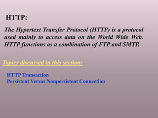 HTTP:
The Hypertext Transfer Protocol (HTTP) is a protocol
used mainly to access data on the World Wide Web.
HTTP functions as a combination of FTP and SMTP.
HTTP Transaction
Persistent Versus Nonpersistent Connection
Topics discussed in this section:
 