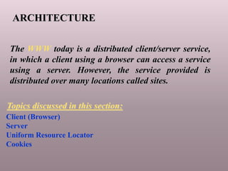 ARCHITECTURE
The WWW today is a distributed client/server service,
in which a client using a browser can access a service
using a server. However, the service provided is
distributed over many locations called sites.
Client (Browser)
Server
Uniform Resource Locator
Cookies
Topics discussed in this section:
 