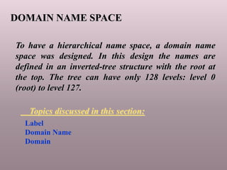 DOMAIN NAME SPACE
To have a hierarchical name space, a domain name
space was designed. In this design the names are
defined in an inverted-tree structure with the root at
the top. The tree can have only 128 levels: level 0
(root) to level 127.
Label
Domain Name
Domain
Topics discussed in this section:
 
