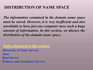 DISTRIBUTION OF NAME SPACE
The information contained in the domain name space
must be stored. However, it is very inefficient and also
unreliable to have just one computer store such a huge
amount of information. In this section, we discuss the
distribution of the domain name space.
Hierarchy of Name Servers
Zone
Root Server
Primary and Secondary Servers
Topics discussed in this section:
 