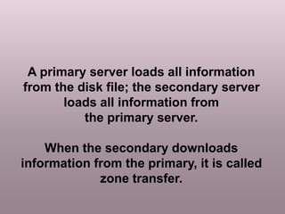 A primary server loads all information
from the disk file; the secondary server
loads all information from
the primary server.
When the secondary downloads
information from the primary, it is called
zone transfer.
 