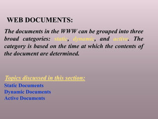 WEB DOCUMENTS:
The documents in the WWW can be grouped into three
broad categories: static, dynamic, and active. The
category is based on the time at which the contents of
the document are determined.
Static Documents
Dynamic Documents
Active Documents
Topics discussed in this section:
 