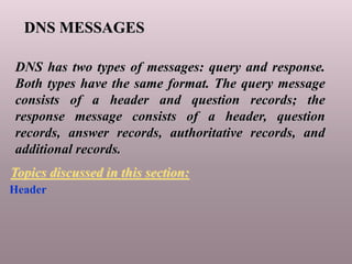 DNS MESSAGES
DNS has two types of messages: query and response.
Both types have the same format. The query message
consists of a header and question records; the
response message consists of a header, question
records, answer records, authoritative records, and
additional records.
Header
Topics discussed in this section:
 
