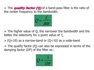  The quality factor (Q) of a band-pass filter is the ratio of
the center frequency to the bandwidth.
BW
f
Q o

 The quality factor (Q) can also be expressed in terms of the
damping factor (DF) of the filter as :
DF
Q
1

 The higher value of Q, the narrower the bandwidth and the
better the selectivity for a given value of fo.
 (Q>10) as a narrow-band or (Q<10) as a wide-band
 