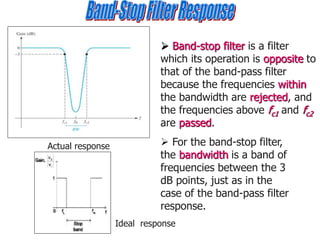  Band-stop filter is a filter
which its operation is opposite to
that of the band-pass filter
because the frequencies within
the bandwidth are rejected, and
the frequencies above fc1 and fc2
are passed.
Actual response  For the band-stop filter,
the bandwidth is a band of
frequencies between the 3
dB points, just as in the
case of the band-pass filter
response.
Ideal response
 