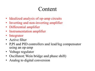 Content
• Idealized analysis of op-amp circuits
• Inverting and non-inverting amplifier
• Differential amplifier
• Instrumentation amplifier
• Integrator
• Active filter
• P,PI and PID controllers and lead/leg compensator
using an op-amp
• Voltage regulator
• Oscillator( Wein bridge and phase shift)
• Analog to digital conversion
 