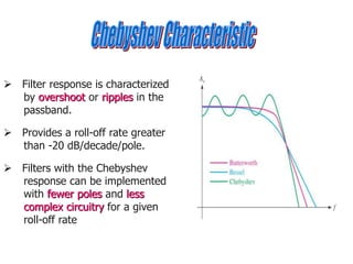  Filter response is characterized
by overshoot or ripples in the
passband.
 Provides a roll-off rate greater
than -20 dB/decade/pole.
 Filters with the Chebyshev
response can be implemented
with fewer poles and less
complex circuitry for a given
roll-off rate
 