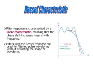 Filter response is characterized by a
linear characteristic, meaning that the
phase shift increases linearly with
frequency.
Filters with the Bessel response are
used for filtering pulse waveforms
without distorting the shape of
waveform.
 