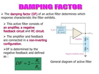  The damping factor (DF) of an active filter determines which
response characteristic the filter exhibits.
 This active filter consists of
an amplifier, a negative
feedback circuit and RC circuit.
 The amplifier and feedback
are connected in a non-inverting
configuration.
DF is determined by the
negative feedback and defined
as :
2
1
2
R
R
DF 
 General diagram of active filter
 