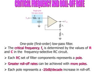  The critical frequency, fc is determined by the values of R
and C in the frequency-selective RC circuit.
 Each RC set of filter components represents a pole.
 Greater roll-off rates can be achieved with more poles.
 Each pole represents a -20dB/decade increase in roll-off.
One-pole (first-order) low-pass filter.
 