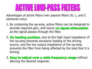 Advantages of active filters over passive filters (R, L, and C
elements only):
1. By containing the op-amp, active filters can be designed to
provide required gain, and hence no signal attenuation
as the signal passes through the filter.
2. No loading problem, due to the high input impedance of
the op-amp prevents excessive loading of the driving
source, and the low output impedance of the op-amp
prevents the filter from being affected by the load that it is
driving.
3. Easy to adjust over a wide frequency range without
altering the desired response.
 