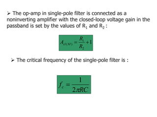  The op-amp in single-pole filter is connected as a
noninverting amplifier with the closed-loop voltage gain in the
passband is set by the values of R1 and R2 :
1
2
1
)
( 

R
R
A NI
cl
RC
fc

2
1

 The critical frequency of the single-pole filter is :
 