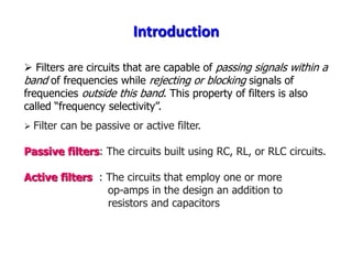 Introduction
 Filters are circuits that are capable of passing signals within a
band of frequencies while rejecting or blocking signals of
frequencies outside this band. This property of filters is also
called “frequency selectivity”.
 Filter can be passive or active filter.
Passive filters: The circuits built using RC, RL, or RLC circuits.
Active filters : The circuits that employ one or more
op-amps in the design an addition to
resistors and capacitors
 