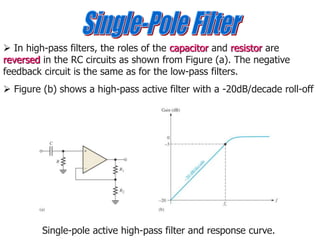  In high-pass filters, the roles of the capacitor and resistor are
reversed in the RC circuits as shown from Figure (a). The negative
feedback circuit is the same as for the low-pass filters.
 Figure (b) shows a high-pass active filter with a -20dB/decade roll-off
Single-pole active high-pass filter and response curve.
 