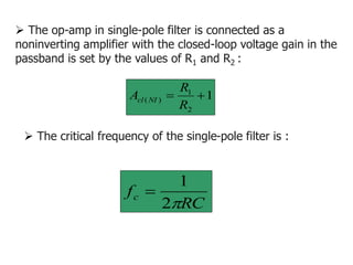  The op-amp in single-pole filter is connected as a
noninverting amplifier with the closed-loop voltage gain in the
passband is set by the values of R1 and R2 :
1
2
1
)
( 

R
R
A NI
cl
 The critical frequency of the single-pole filter is :
RC
fc

2
1

 