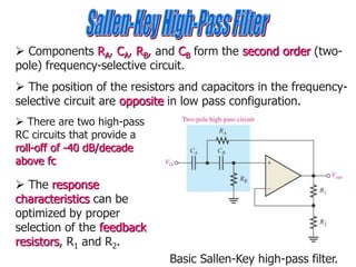  Components RA, CA, RB, and CB form the second order (two-
pole) frequency-selective circuit.
 The position of the resistors and capacitors in the frequency-
selective circuit are opposite in low pass configuration.
 The response
characteristics can be
optimized by proper
selection of the feedback
resistors, R1 and R2.
Basic Sallen-Key high-pass filter.
 There are two high-pass
RC circuits that provide a
roll-off of -40 dB/decade
above fc
 