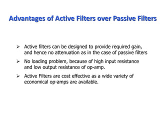 Advantages of Active Filters over Passive Filters
 Active filters can be designed to provide required gain,
and hence no attenuation as in the case of passive filters
 No loading problem, because of high input resistance
and low output resistance of op-amp.
 Active Filters are cost effective as a wide variety of
economical op-amps are available.
 