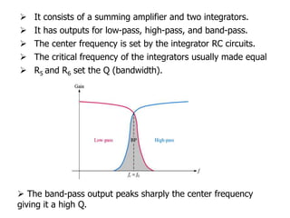  It consists of a summing amplifier and two integrators.
 It has outputs for low-pass, high-pass, and band-pass.
 The center frequency is set by the integrator RC circuits.
 The critical frequency of the integrators usually made equal
 R5 and R6 set the Q (bandwidth).
 The band-pass output peaks sharply the center frequency
giving it a high Q.
 