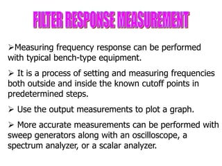 Measuring frequency response can be performed
with typical bench-type equipment.
 It is a process of setting and measuring frequencies
both outside and inside the known cutoff points in
predetermined steps.
 Use the output measurements to plot a graph.
 More accurate measurements can be performed with
sweep generators along with an oscilloscope, a
spectrum analyzer, or a scalar analyzer.
 