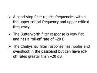  A band-stop filter rejects frequencies within
the upper critical frequency and upper critical
frequency.
 The Butterworth filter response is very flat
and has a roll-off rate of –20 B
 The Chebyshev filter response has ripples and
overshoot in the passband but can have roll-
off rates greater than –20 dB
 
