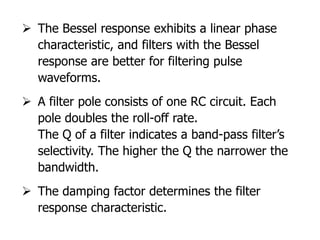  The Bessel response exhibits a linear phase
characteristic, and filters with the Bessel
response are better for filtering pulse
waveforms.
 A filter pole consists of one RC circuit. Each
pole doubles the roll-off rate.
The Q of a filter indicates a band-pass filter’s
selectivity. The higher the Q the narrower the
bandwidth.
 The damping factor determines the filter
response characteristic.
 