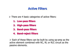 Active Filters
1. Low-pass filters
2. High-pass filters
3. Band-pass filters
4. Band-reject filters
 Each of these filters can be built by using op-amp as the
active element combined with RC, RL or RLC circuit as the
passive elements.
 There are 4 basic categories of active filters:
 