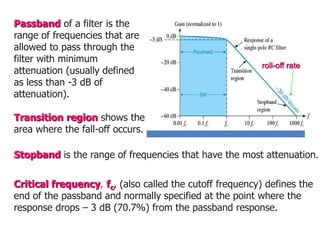 Stopband is the range of frequencies that have the most attenuation.
Critical frequency, fc, (also called the cutoff frequency) defines the
end of the passband and normally specified at the point where the
response drops – 3 dB (70.7%) from the passband response.
Passband of a filter is the
range of frequencies that are
allowed to pass through the
filter with minimum
attenuation (usually defined
as less than -3 dB of
attenuation).
Transition region shows the
area where the fall-off occurs.
roll-off rate
 