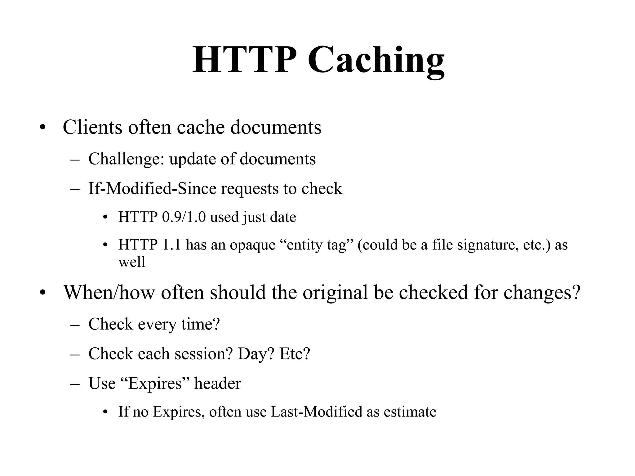 HTTP Caching
• Clients often cache documents
– Challenge: update of documents
– If-Modified-Since requests to check
• HTTP 0.9/1.0 used just date
• HTTP 1.1 has an opaque “entity tag” (could be a file signature, etc.) as
well
• When/how often should the original be checked for changes?
– Check every time?
– Check each session? Day? Etc?
– Use “Expires” header
• If no Expires, often use Last-Modified as estimate
 